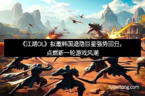 《江湖OL》拟邀韩国退隐巨星强势回归，点燃新一轮游戏风潮